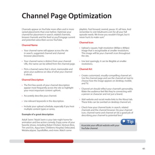 Channel Page Optimization
Channels appear on YouTube more often and in more
varied placements than ever before. Optimize your
channel for placement in search, related channels,
browse channels and the feed so you’ll engage current
and potential subscribers across YouTube.

Channel Name

playlists. Fast forward, rewind, pause. It’s all here. And
remember to visit Adultswim.com for all your full
episode needs. We know you wouldn’t forget, but it
never hurts to make sure.”

Channel Icon

•	 Your channel name will appear across the site
in search, suggested channel and channel
browser placements.

•	 Upload a square, high-resolution (800px x 800px)
image that is recognizable at smaller resolutions.
This image will be your channel’s icon throughout
the site.

•	 Your channel name is distinct from your channel
URL; the name can be edited from the channel page.

•	 Use text sparingly; it can be illegible at smaller
resolutions.

•	 Pick a channel name that is short, memorable and
gives your audience an idea of what your channel
is about.

Channel Art

Channel Description
•	 The first few words of your channel description
appear most frequently across the site so highlight
your most important content upfront.
•	 Accurately describe your channel.
•	 Use relevant keywords in the description.
•	 Include your upload schedule, especially if you host
multiple content types or series.
Example of a great description
Adult Swim: “Adult Swim is your late-night home for
animation and live-action comedy. Enjoy some of your
favorite shows, including Robot Chicken, Venture Bros,
Tim and Eric, Aqua teen, Childrens Hospital, Delocated,
Metalocalypse, Squidbillies, and more. Watch some

•	 Create customized, visually-compelling channel art.
Use the channel page and use the channel art tool to
choose how the image appears on desktop, mobile,
and TV.
•	 Channel art should reflect your channel’s personality.
Make the audience feel like they’re connecting with
a person or character and not just a brand.
•	 Add website and social media links to the About tab.
These links can be overlaid on desktop channel art.
•	 Check how your channel looks in search, related
channels and the channel browser. Do your channel
icon, channel name and channel art do a good job of
describing your channel to potential fans?

Associate your official website with your
YouTube channel.

41

 