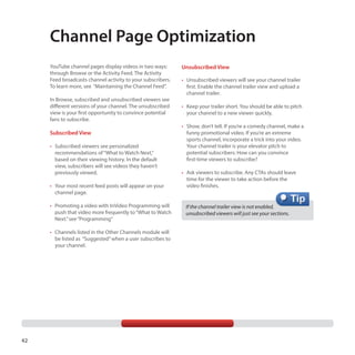 Channel Page Optimization
YouTube channel pages display videos in two ways:
through Browse or the Activity Feed. The Activity
Feed broadcasts channel activity to your subscribers.
To learn more, see “Maintaining the Channel Feed”.
In Browse, subscribed and unsubscribed viewers see
different versions of your channel. The unsubscribed
view is your first opportunity to convince potential
fans to subscribe.

Subscribed View
•	 Subscribed viewers see personalized
recommendations of “What to Watch Next,”
based on their viewing history. In the default
view, subscribers will see videos they haven’t
previously viewed.
•	 Your most recent feed posts will appear on your
channel page.
•	 Promoting a video with InVideo Programming will
push that video more frequently to “What to Watch
Next.” see “Programming”
•	 Channels listed in the Other Channels module will
be listed as “Suggested” when a user subscribes to
your channel.

42

Unsubscribed View
•	 Unsubscribed viewers will see your channel trailer
first. Enable the channel trailer view and upload a
channel trailer.
•	 Keep your trailer short. You should be able to pitch
your channel to a new viewer quickly.
•	 Show, don’t tell. If you’re a comedy channel, make a
funny promotional video. If you’re an extreme
sports channel, incorporate a trick into your video.
Your channel trailer is your elevator pitch to
potential subscribers: How can you convince
first-time viewers to subscribe?
•	 Ask viewers to subscribe. Any CTAs should leave
time for the viewer to take action before the
video finishes.

If the channel trailer view is not enabled,
unsubscribed viewers will just see your sections.

 