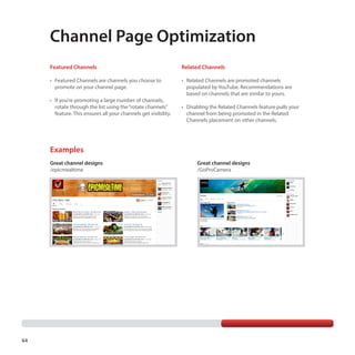 Channel Page Optimization
Featured Channels

Related Channels

•	 Featured Channels are channels you choose to
promote on your channel page.

•	 Related Channels are promoted channels
populated by YouTube. Recommendations are
based on channels that are similar to yours.

•	 If you’re promoting a large number of channels,
rotate through the list using the “rotate channels”
feature. This ensures all your channels get visibility.

•	 Disabling the Related Channels feature pulls your
channel from being promoted in the Related
Channels placement on other channels.

Examples
Great channel designs
/epicmealtime

44

Great channel designs
/GoProCamera

 