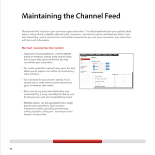 Maintaining the Channel Feed
The channel feed broadcasts your activities to your subscribers. The default feed will share your uploads, liked
videos, videos added to playlists, channel posts, comments, channel subscriptions and favorited videos. Your
feed should stay current, promote the content that’s important to you, and never overwhelm your subscribers
with too much information..

The Feed - Curating Your Own Content
•	 Adjust your sharing options in channel settings
based on what you want to share, and be aware
that if you’re very active on the site, you may
overwhelm your subscribers.
•	 For creators who don’t upload every week, the feed
allows you to appear more active by broadcasting
other activities.
•	 Set a schedule for your channel activity. If you
upload once a week, offer curation and channel
posts in between new videos.
•	 Does resurfacing great videos help drive new
viewership? Try it using channel posts. But be sure
to tell your users why you’re highlighting it now!
•	 Multiple actions can get aggregated into a single
post for your subscribers. Space out your
interactions so that uploading, commenting,
adding to playlists, liking and channel posts don’t
happen consecutively.

46

 