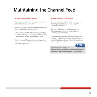 Maintaining the Channel Feed
The Feed - Curating Other Content

The Feed - Tent-Pole Programming

By boosting other people’s videos, your channel can
become a tastemaker destination.

•	 Compile playlists for key tent-pole events and post
the tent-pole playlists to your feed using the
channel posts feature.

•	 Be a picky curator – understand your audience and
share work that will appeal to them.
•	 Set a curation schedule. Choose non-upload days
to curate content in your channel’s feed. Treat these
curated videos like you would a weekly show.
•	 Set the context. When you comment on your own
video and someone else’s, make sure the comments
add to the experience.

•	 The feed can be used to resurface videos and
Playlists that are relevant to trending topics or
upcoming tent-pole events.
•	 Only when a video is switched to “live” for the first
time does it appear in your feed. Upload videos as
unlisted to adjust metadata and annotations before
publishing to subscribers.

Great thumbnails and titles are
especially important to attract attention for your videos
in your subscribers’ homepage feeds. (see Metadata)

47

 