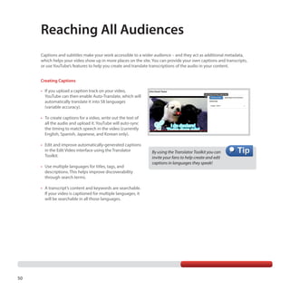 Reaching All Audiences
Captions and subtitles make your work accessible to a wider audience – and they act as additional metadata,
which helps your video show up in more places on the site. You can provide your own captions and transcripts,
or use YouTube’s features to help you create and translate transcriptions of the audio in your content.
Creating Captions
•	 If you upload a caption track on your video,
YouTube can then enable Auto-Translate, which will
automatically translate it into 58 languages
(variable accuracy).
•	 To create captions for a video, write out the text of
all the audio and upload it. YouTube will auto-sync
the timing to match speech in the video (currently
English, Spanish, Japanese, and Korean only).
•	 Edit and improve automatically-generated captions
in the Edit Video interface using the Translator
Toolkit.
•	 Use multiple languages for titles, tags, and
descriptions. This helps improve discoverability
through search terms.
•	 A transcript’s content and keywords are searchable.
If your video is captioned for multiple languages, it
will be searchable in all those languages.

50

By using the Translator Toolkit you can
invite your fans to help create and edit
captions in languages they speak!

 