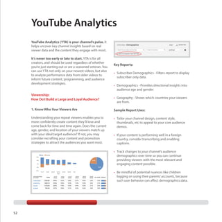 YouTube Analytics
YouTube Analytics (YTA) is your channel’s pulse. It
helps uncover key channel insights based on real
viewer data and the content they engage with most.
It’s never too early or late to start. YTA is for all
creators, and should be used regardless of whether
you’re just starting out or are a seasoned veteran. You
can use YTA not only on your newest videos, but also
to analyze performance data from older videos to
inform future content, programming, and audience
development strategies.

Viewership:
How Do I Build a Large and Loyal Audience?

Key Reports:
•	 Subscriber Demographics - Filters report to display
subscriber only data.
•	 Demographics - Provides directional insights into
audience age and gender.
•	 Geography - Shows which countries your viewers
are from.

1. Know Who Your Viewers Are

Sample Report Uses:

Understanding your repeat viewers enables you to
more confidently create content they’ll love and
come back for time and time again. Does the current
age, gender, and location of your viewers match up
with your ideal target audience? If not, you may
consider recrafting your content and promotion
strategies to attract the audiences you want most.

•	 Tailor your channel design, content style,
thumbnails, etc to appeal to your core audience
demos.
•	 If your content is performing well in a foreign
country, consider transcribing and enabling
captions.
•	 Track changes to your channel’s audience
demographics over time so you can continue
providing viewers with the most relevant and
engaging content possible.
•	 Be mindful of potential nuances like children
logging on using their parents’ accounts, because
such user behavior can affect demographics data.

52

 