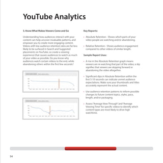 YouTube Analytics
3. Know What Makes Viewers Come and Go

Key Reports:

Understanding how audiences interact with your
content can help uncover invaluable patterns, and
empower you to create more engaging content.
Videos with low audience retention rates are far less
likely to be surfaced in Search and Suggested
placements on YouTube, so create a viewing
experience that causes audiences to watch as much
of your video as possible. Do you know why
audiences watch certain videos to the end, while
abandoning others within the first few seconds?

•	 Absolute Retention - Shows which parts of your
video people are watching and/or abandoning.
•	 Relative Retention - Shows audience engagement
compared to other videos of similar length.
Sample Report Uses:
•	 A rise in the Absolute Retention graph means
viewers are re-watching that part of the video; a dip
signifies that viewers are skipping forward or
abandoning the video altogether.
•	 Significant dips in Absolute Retention within the
first 5-10 seconds can indicate unmet audience
expectations. Make sure your thumbnails and titles
accurately represent the actual content.
•	 Use audience retention patterns to inform possible
changes to future content topics, styles, pace,
length, and/or packaging.
•	 Assess “Average View Through” and “Average
Viewing Time” for specific videos to identify which
content types are most likely to drive high
watchtime.

54

 