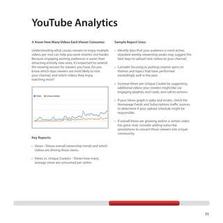 YouTube Analytics
4. Know How Many Videos Each Viewer Consumes

Sample Report Uses:

Understanding what causes viewers to enjoy multiple
videos per visit can help you work smarter, not harder.
Because engaging existing audiences is easier than
attracting entirely new ones, it’s important to extend
the viewing session for viewers you have. Do you
know which days viewers are most likely to visit
your channel, and which videos they enjoy
watching most?

•	 Identify days that your audience is most active;
repeated weekly viewership peaks may suggest the
best days to upload new videos to your channel.
•	 Consider focusing or putting creative spins on
themes and topics that have performed
exceedingly well in the past.
•	 Increase Views per Unique Cookie by suggesting
additional videos your viewers might like via
engaging playlists, end cards, and call-to-actions.
•	 If your Views graph is spiky and erratic, check the
Homepage Feeds and Subscriptions traffic sources
to determine if your upload schedule might be
responsible.

Key Reports:

•	 If overall Views are growing and/or a certain video
has gone viral, consider adding subscribe
annotations to convert those viewers into a loyal
community.

•	 Views - Shows overall viewership trends and which
videos are driving those views.
•	 Views vs. Unique Cookies - Shows how many
average views are consumed per visitor.

55

 