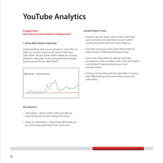YouTube Analytics
Engagement:
How Do I Increase Audience Engagement?
1. Know Why Viewers Subscribe
Understanding what causes people to subscribe can
help you convert more casual viewers into loyal
subscribers. Do you know which videos are causing
people to subscribe? Is your programming strategy
geared toward those subscribers?

Sample Report Uses:
•	 Examine specific dates and/or videos with high
gains (or losses) of subscribers to learn which
content resonates best with your audience.
•	 Consider using your most subscribed videos to
inform future content and programming.
•	 Gain more subscribers by adding subscribe
annotations, calls-to-action, links in the description,
and InVideo Programming to your most
popular videos.
•	 Compare viewership and net subscribers to assess
how effectively you are converting viewers into
subscribers.

Key Reports:
•	 Subscribers - Shows which videos people are
subscribing and unsubscribing from most.
•	 Views vs. Subscribers - Shows how effectively you
are converting subscribers from each view.

56

 
