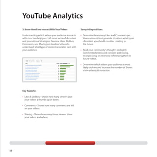 YouTube Analytics
3. Know How Fans Interact With Your Videos

Sample Report Uses:

Understanding which videos your audience interacts
with most can help you craft more successful content
and promotional strategies. Examine Likes, Dislikes,
Comments, and Sharing on standout videos to
understand what type of content resonates best with
your audience.

•	 Determine how many Likes and Comments per
View various videos generate to inform what types
of content you should consider creating in
the future.
•	 Read your community’s thoughts on highly
Commented videos and consider addressing,
incorporating, or otherwise referencing them in
future videos.
•	 Determine which videos your audience is most
likely to share and increase the number of Shares
via in-video calls-to-action.

Key Reports:
•	 Likes & Dislikes - Shows how many viewers give
your videos a thumbs up or down.
•	 Comments - Shows how many comments are left
on your videos.
•	 Sharing - Shows how many times viewers share
your videos and where.

58

 