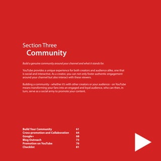 Section Three

Community

Build a genuine community around your channel and what it stands for.
 
YouTube provides a unique experience for both creators and audience alike, one that
is social and interactive. As a creator, you can not only foster authentic engagement
around your channel but also interact with these viewers.
Building a community - whether it’s with other creators or your audience - on YouTube
means transforming your fans into an engaged and loyal audience, who can then, in
turn, serve as a social army to promote your content.

Build Your Community	
Cross-promotion and Collaboration 	
Google+	
Blog Outreach 	
Promotion on YouTube	
Checklist	
60

61
64
68
73
76
81

 