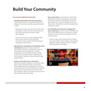 Build Your Community
Community building fundamentals
•	 Develop relationships with top contributors.

Think of each viewer as an individual. Respond to
frequent commenters, and take a genuine interest
in them.
	 	•	 Respond to comments in the first few hours after

you publish a video. These first commenters are
your loyal community members, so keep
them engaged.
	 •	 Your own comments on your uploaded videos

get pinned to show up at the top of the
comments section, prominently featuring your
engagement with the fans.

•	 Spur conversation. Create relevant content that
generates conversation among your community.
Ask for their opinions and feedback. Remember,
good debates are a part of a healthy community;
only remove / flag hateful comments targeted at an
individual or group.
•	 Use off-platform social tools to engage with
your community. Do some research and figure out
which social platforms your community is actively
involved in. Jump into the conversation on those
social networks.
	 	•	 There are many social networks that YouTubers

use as part of their social strategy. Some popular
platforms include Facebook, Twitter, Instagram,
Pinterest, Reddit, and Google+.

•	 Recognize the contributions of individuals in the
community. People love to be recognized;
responding to first-time contributors is a way to
encourage ongoing engagement. Consider
recognizing your community through in-video
shout outs, or by offering other rewards like fan
merchandise or exclusive content shared through
unlisted videos.
•	 Create content about your community.
Whenever possible, include your community in the
video content itself. Shout them out by name,
acknowledge that you’re reading their comments,
or even let viewers choose the direction of a special
feature. Many creators find ways to work-in their
fans, letting the whole community know how much
they appreciate their viewership.

63

 