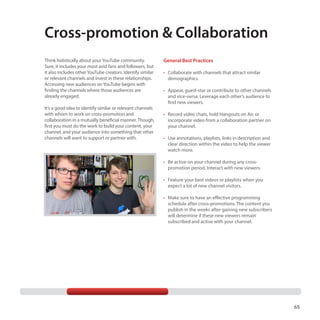Cross-promotion  Collaboration
Think holistically about your YouTube community.
Sure, it includes your most avid fans and followers, but
it also includes other YouTube creators. Identify similar
or relevant channels and invest in these relationships.
Accessing new audiences on YouTube begins with
finding the channels where those audiences are
already engaged.
It’s a good idea to identify similar or relevant channels
with whom to work on cross-promotion and
collaboration in a mutually beneficial manner. Though,
first you must do the work to build your content, your
channel, and your audience into something that other
channels will want to support or partner with.

General Best Practices
•	  ollaborate with channels that attract similar
C
demographics.
•	  ppear, guest-star or contribute to other channels
A
and vice-versa. Leverage each other’s audience to
find new viewers.
•	  ecord video chats, hold Hangouts on Air, or
R
incorporate video from a collaboration partner on
your channel.
•	  se annotations, playlists, links in description and
U
clear direction within the video to help the viewer
watch more.
•	  e active on your channel during any crossB
promotion period. Interact with new viewers.
•	  eature your best videos or playlists when you
F
expect a lot of new channel visitors.
•	  ake sure to have an effective programming
M
schedule after cross-promotions. The content you
publish in the weeks after gaining new subscribers
will determine if these new viewers remain
subscribed and active with your channel.

65

 