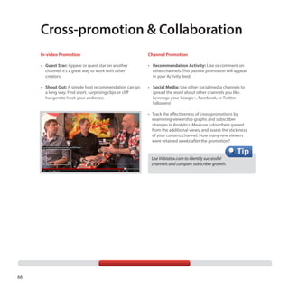 Cross-promotion  Collaboration
In-video Promotion

Channel Promotion

•	 Guest Star: Appear or guest star on another

channel; it’s a great way to work with other
creators.

•	 Recommendation Activity: Like or comment on

other channels. This passive promotion will appear
in your Activity feed.

•	 Shout Out: A simple host recommendation can go 	
	 a long way. Find short, surprising clips or cliff 	
	 hangers to hook your audience.

•	 Social Media: Use other social media channels to

spread the word about other channels you like.
Leverage your Google+, Facebook, or Twitter
followers!
•	  rack the effectiveness of cross-promotions by
T
examining viewership graphs and subscriber
changes in Analytics. Measure subscribers gained
from the additional views, and assess the stickiness
of your content/channel. How many new viewers
were retained weeks after the promotion?

Use Vidstatsx.com to identify successful
channels and compare subscriber growth.

66

 