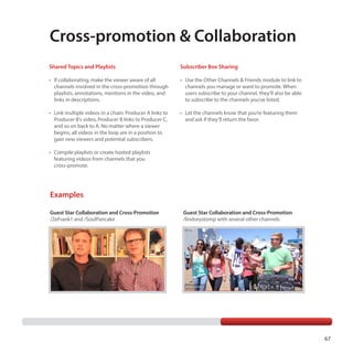 Cross-promotion  Collaboration
Shared Topics and Playlists

Subscriber Box Sharing

•	  f collaborating, make the viewer aware of all
I
channels involved in the cross-promotion through
playlists, annotations, mentions in the video, and
links in descriptions.

•	  se the Other Channels  Friends module to link to
U
channels you manage or want to promote. When
users subscribe to your channel, they’ll also be able
to subscribe to the channels you’ve listed.

•	 Link multiple videos in a chain: Producer A links to
Producer B’s video, Producer B links to Producer C,
and so on back to A. No matter where a viewer
begins, all videos in the loop are in a position to
gain new viewers and potential subscribers.

•	  et the channels know that you’re featuring them
L
and ask if they’ll return the favor.

•	 Compile playlists or create hosted playlists
featuring videos from channels that you
cross-promote.

Examples
Guest Star Collaboration and Cross-Promotion
/ZeFrank1 and /SoulPancake

Guest Star Collaboration and Cross-Promotion
/lindseystomp with several other channels

67

 