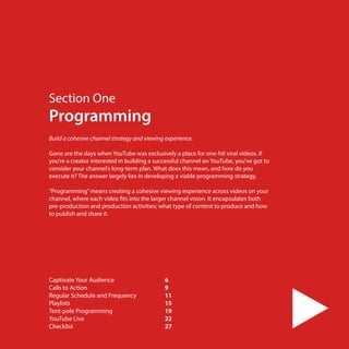 Section One

Programming
Build a cohesive channel strategy and viewing experience.
 
Gone are the days when YouTube was exclusively a place for one-hit viral videos. If
you’re a creator interested in building a successful channel on YouTube, you’ve got to
consider your channel’s long-term plan. What does this mean, and how do you
execute it? The answer largely lies in developing a viable programming strategy.
“Programming” means creating a cohesive viewing experience across videos on your
channel, where each video fits into the larger channel vision. It encapsulates both
pre-production and production activities; what type of content to produce and how
to publish and share it.

Captivate Your Audience	
6
Calls to Action	
9
Regular Schedule and Frequency	
11
Playlists	
15
Tent-pole Programming	
19
YouTube Live	22
Checklist	
27
5

 