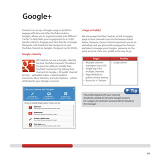 Google+
Creators can set up a Google+ page or profile to
engage with fans and other YouTube creators.
Google+ allows you to organize people into different
“circles” to help tailor your engagement to a circle’s
specific interests. Engage your fans directly in Google
Hangouts, and broadcast live Hangouts on your
YouTube channel via Google+ Hangouts on Air (HOA).

Google+ Identity
All Creators can use a Google+ identity
for their YouTube channels. This allows
Creators the ability to modify their
YouTube “usernames” by linking their
channels to Google+. All public channel
activity – uploaded videos, created playlists,
comments, likes, favorites, and subscriptions – will be
attributed to your Google+ account.

+Page or Profile?
We encourage YouTube Creators to link a Google+
page to their channel to access the features listed
below. However, if your channel represents you as an
individual, and you personally manage the channel
and plan to manage your Google+ presence on the
same account, then a G+ profile is the way to go.
Pages
•	 Multiple channel
managers (up to 50)
•	 Single log-in for
multiple channels
•	 Page defaults to
public privacy setting
•	 Access to +1 button

Profiles
•	 Single admin

The profile aligned with your channel
should be created on the same Google account. 	
For +pages, the channel’s account admin should be	
the manager.

69

 