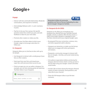 Google+
Engage
• I
 	  nteract with fans and build relationships. Moderate
conversations, and respond to mentions.
• A
 	  cknowledge followers with +1s and +mentions
in posts.
• T
 	  ap fans to be your focus group. Ask specific
questions about the content you post, and seek
feedback or ideas for your next video.
• P
 	  romote other creators or videos you like.
• A
 	  nnotate your YouTube videos to link to your
Google+ page to encourage subscribers to
follow you.

G+ Hangouts!
Hangouts allow you to chat face-to-face with up to
ten people.
•	  se Hangouts to interact with a small group of your
U
fans or other creators.
•	  eek input from your fans and reward your
S
super-fans with personal, direct access to you.
•	  heck out apps you can use within a Hangout. For
C
example, you can host viewing parties by watching
YouTube videos in your Hangouts.

Remember to follow all community
guidelines and Terms of Service if uploading the video
file of a Google+ Hangout to YouTube.

G+ Hangouts On Air (HOA)
Hangouts on Air allow you to broadcast your
Hangouts live, directly from your YouTube channel,
Google+ stream or website. After the live session, a
video of the public Hangout is uploaded to your
YouTube channel and to your original Google+ post.
•
 	 Be prepared! Test your connection, cameras, mics,
and other equipment well in advance.
•
 	 Hangouts are interactive, so make sure the format
allows you to engage with other participants
and viewers.
•
 	 Designate a community manager to interact with
fans on Google+, YouTube, and social media during
the event.
•
 	 Set audience expectations before and during the
Hangout. Remind viewers what’s coming up next in
the live HOA using your Google+ stream and other
social media.
•
 	 Include Calls to Action during the Hangout. Remind
viewers to leave comments, send questions, and
subscribe to your channel. 
•
 	 Share the full Hangout video or just the best
moments.

71

 