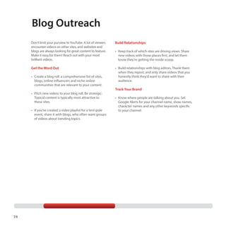 Blog Outreach
Don’t limit your purview to YouTube. A lot of viewers
encounter videos on other sites, and websites and
blogs are always looking for great content to feature.
Make it easy for them! Reach out with your most
brilliant videos.

Build Relationships

Get the Word Out

•	 Build relationships with blog editors. Thank them
when they repost, and only share videos that you
honestly think they’d want to share with their
audience.

•	 Create a blog roll: a comprehensive list of sites,
blogs, online influencers and niche online
communities that are relevant to your content.
•	 Pitch new videos to your blog roll. Be strategic:
Topical content is typically most attractive to
these sites.
•	 If you’ve created a video playlist for a tent-pole
event, share it with blogs, who often want groups
of videos about trending topics.

74

•	 Keep track of which sites are driving views. Share
new videos with those places first, and let them
know they’re getting the inside scoop.

Track Your Brand
•	 Know where people are talking about you. Set
Google Alerts for your channel name, show names,
character names and any other keywords specific
to your channel.

 