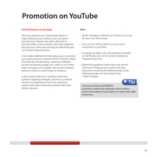 Promotion on YouTube
Paid Promotion on YouTube

Note:

After you optimize your channel and videos to
organically grow your audience, you can pay to
promote your channel and videos with ads on
YouTube. When used in tandem with other playbook
best practices, these ads can help you effectively gain
new viewers and subscribers.

•	 All the strategies outlined here require you to pay
for your own advertising.

A tool called AdWords for Video allows you to promote
your videos and your channel with the TrueView family
of ad formats. Get started by creating an AdWords
account at adwords.google.com, create a new “online
video campaign,” set a budget, and use the strategies
below to create an ad and target an audience.
In this section we’ll cover: TrueView ad formats,
audience targeting strategies, and how to combine
formats and targeting to reach new audiences,
capture subscribers, and cross promote with other
similar channels.

•	 You can start with as little or as much of an
investment as you’d like.
•	 Campaign budgets, ads, and targeting strategies
are all flexible and can be started, changed or
stopped at any time.
•	 Beyond the guidance below there are several
resources to help you get started with paid
promotion including the AdWords help center,
adwords.google.com and support line,
1-866-2-Google.

Link your YouTube and AdWords
accounts to unlock key campaign success metrics, 	
such as the number of subscriptions or video views after
an ad-view.

77

 
