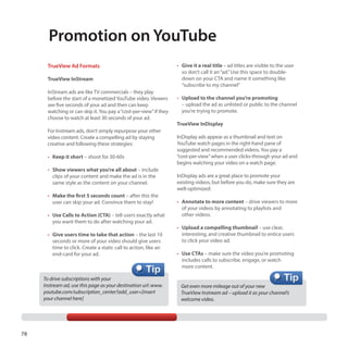 Promotion on YouTube
TrueView Ad Formats
TrueView InStream
InStream ads are like TV commercials – they play
before the start of a monetized YouTube video. Viewers
see five seconds of your ad and then can keep
watching or can skip it. You pay a “cost-per-view” if they
choose to watch at least 30 seconds of your ad.
For Instream ads, don’t simply repurpose your other
video content. Create a compelling ad by staying
creative and following these strategies:
•	 Keep it short – shoot for 30-60s
•	 Show viewers what you’re all about – include
clips of your content and make the ad is in the
same style as the content on your channel.
•	 Make the first 5 seconds count – after this the
user can skip your ad. Convince them to stay!
•	 Use Calls to Action (CTA) – tell users exactly what
you want them to do after watching your ad.
•	 Give users time to take that action – the last 10
seconds or more of your video should give users
time to click. Create a static call to action, like an
end-card for your ad.

To drive subscriptions with your
Instream ad, use this page as your destination url: www.
youtube.com/subscription_center?add_user=[insert
your channel here]

78

•	 Give it a real title – ad titles are visible to the user
so don’t call it an “ad.” Use this space to doubledown on your CTA and name it something like
“subscribe to my channel”
•	 Upload to the channel you’re promoting
– upload the ad as unlisted or public to the channel
you’re trying to promote.
TrueView InDisplay
InDisplay ads appear as a thumbnail and text on
YouTube watch pages in the right-hand pane of
suggested and recommended videos. You pay a
“cost-per-view” when a user clicks-through your ad and
begins watching your video on a watch page.
InDisplay ads are a great place to promote your
existing videos, but before you do, make sure they are
well-optimized:
•	 Annotate to more content – drive viewers to more
of your videos by annotating to playlists and
other videos.
•	 Upload a compelling thumbnail – use clear,
interesting, and creative thumbnail to entice users
to click your video ad.
•	 Use CTAs – make sure the video you’re promoting
includes calls to subscribe, engage, or watch
more content.
Get even more mileage out of your new
TrueView Instream ad – upload it as your channel’s
welcome video.

 
