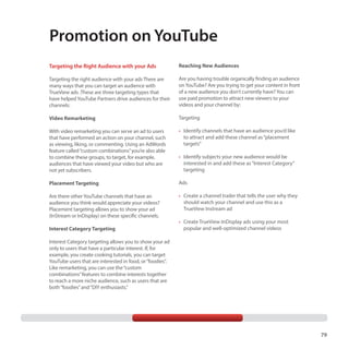 Promotion on YouTube
Targeting the Right Audience with your Ads

Reaching New Audiences

Targeting the right audience with your ads There are
many ways that you can target an audience with
TrueView ads .These are three targeting types that
have helped YouTube Partners drive audiences for their
channels:

Are you having trouble organically finding an audience
on YouTube? Are you trying to get your content in front
of a new audience you don’t currently have? You can
use paid promotion to attract new viewers to your
videos and your channel by:

Video Remarketing

Targeting

With video remarketing you can serve an ad to users
that have performed an action on your channel, such
as viewing, liking, or commenting. Using an AdWords
feature called “custom combinations” you’re also able
to combine these groups, to target, for example,
audiences that have viewed your video but who are
not yet subscribers.

•	 Identify channels that have an audience you’d like
to attract and add these channel as “placement
targets”

Placement Targeting

Ads

Are there other YouTube channels that have an
audience you think would appreciate your videos?
Placement targeting allows you to show your ad
(InStream or InDisplay) on these specific channels.

•	 Create a channel trailer that tells the user why they
should watch your channel and use this as a
TrueView Instream ad

Interest Category Targeting

•	 Identify subjects your new audience would be
interested in and add these as “Interest Category”
targeting

•	 Create TrueView InDisplay ads using your most
popular and well-optimized channel videos

Interest Category targeting allows you to show your ad
only to users that have a particular interest. If, for
example, you create cooking tutorials, you can target
YouTube users that are interested in food, or “foodies”.
Like remarketing, you can use the “custom
combinations” features to combine interests together
to reach a more niche audience, such as users that are
both “foodies” and “DIY enthusiasts.”

79

 