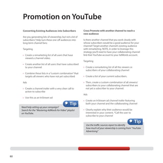 Promotion on YouTube
Converting Existing Audiences into Subscribers
Are you generating lots of viewership, but not a lot of
subscribers? Help turn these one-off audiences into
long-term channel fans:
Targeting
•	 Create a remarketing list of all users that have
viewed a channel video.
•	 Create another list of all users that have subscribed
to your channel.
•	 Combine these lists in a “custom combination” that
targets all viewers who have not yet subscribed
Ads
•	 Create a channel trailer with a very clear call to
action to subscribe
•	 Use this as an InStream ad

Need help setting up your campaign?
Search for the “Mastering AdWords for Video” playlist 	
on YouTube.

Cross Promote with another channel to reach a
new audience
Is there another channel that you work closely with
whose subscribers would be a good audience for your
channel? Target another channel’s existing audience
with remarketing. NOTE, in order to leverage this
strategy you’ll need to have your collaborating channel
link their YouTube account to your AdWords account.
Targeting
•	 Create a remarketing list of all the viewers or
subscribers of your collaborating channel
•	 Create a list of your current subscribers.
•	 Then, create a custom combination of all viewers/
subscribers to your collaborating channel that are
not yet a subscriber to your channel.
Ads
•	 Create an InStream ad channel trailer featuring
both your channel and the collaborating channel
•	 Clearly explain why their audience would be
interested in your content, *Call the user to
subscribe to your channel
Use the traffic sources report to identify
how much of your viewership is coming from “YouTube
Advertising”

80

 