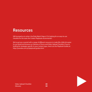 Resources
Still stumped as to what a YouTube Watch Page is? Or, looking for an easy-to-use
checklist for the tasks the Creator Playbook recommends?
We’ve got you covered with a range of different resources to make life a little bit easier.
So, go ahead and browse our Glossary of Terms and Video Upload Checklist. If you’re
looking for strategies specific to your content type, check out the Playbook Guides at
http://youtube.com/yt/playbook/guides.html.

Video Upload Checklist	
Glossary	
82

83
84

 