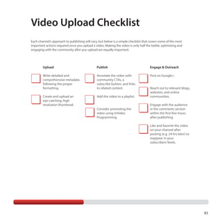 Video Upload Checklist
Each channel’s approach to publishing will vary, but below is a simple checklist that covers some of the most
important actions required once you upload a video. Making the video is only half the battle; optimizing and
engaging with the community after you upload are equally important.

Upload

Publish

Engage  Outreach

Write detailed and
comprehensive metadata
following the proper
formatting.

Annotate the video with
community CTAs, a
subscribe button, and links
to related content.

Post on Google+.

Create and upload an
eye-catching, high
resolution thumbnail.

Add the video to a playlist.

Reach out to relevant blogs,
websites, and online
communities.

Consider promoting the
video using InVideo
Programming.

Engage with the audience
in the comments section
within the first few hours
after publishing.
Like and favorite the video
on your channel after
posting (e.g. 24 hrs later) to
reappear in your
subscribers’ feeds.

83

 