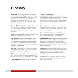 Glossary
Annotations - Video Annotations are an uploadercontrolled, dynamic overlay on videos that allows you
to overlay text on a video and/or make parts of the
video clickable. You can add, edit and delete
annotations to your videos, controlling the text,
placement, timing and link URLs. URLs can only be
directed to YouTube.com.

Channel or Channel Page YouTube.com/CHANNELNAME. A channel is the
public page for a user account on YouTube. It contains
uploaded videos, playlists, liked videos, favorited
videos, channel comments and general activity. Some
creators manage or create content across multiple
channels.

Audience Retention - The Audience Retention report
(formerly known as Hot Spots in Insight) measures
your video’s ability to retain its audience. It shows
when viewers fast-forward, rewind or leave
your video.

Comments - These are written comments on videos,
channels, playlists or in response to other comments.
Comments may be posted either on the watch page
or on a channel page.

Avatar - The square image on your channel page that
represents your channel across the site.

Community Actions - Any actions taken by a viewer
on or around your channel and content. Includes
likes, favorites, subscriptions and comments.

Blog Outreach - A strategy of sharing your videos
with a targeted list of blogs, sites and/or online
communities and influencers. This includes sending
your video link and/or embed code to blog editors
and others in the hopes that they embed or share the
video with their audiences.

End-Card or End-Slate - A graphic that creators include
at the end of their videos. End-cards typically include
specific Calls to Action to subscribe, watch more
content, or visit a channel page. They may also contain
credits for the video. Generally, end-cards prominently
feature annotations.

Blog Roll - A list of blogs, sites, online communities
and influencers relevant to a particular category or
type of content. Used for blog outreach.

Engagement - Interaction between the creator and
the audience, the viewer and the video, or the creator
and the site. Can be measured by the number of
interactions (comments, favorites, likes, or new
subscriptions) per view.

Bulletin - A message that channel owners can send to
their subscribers. Bulletins show up in subscribers’
feeds. Channel owners can attach videos to a bulletin.
Call to Action (CTAs) - These prompt the viewer to
take an action.

84

Favorite(s) - A user action that adds a video to their
channel’s Favorites playlist. This action can also be
broadcast to subscribers

 