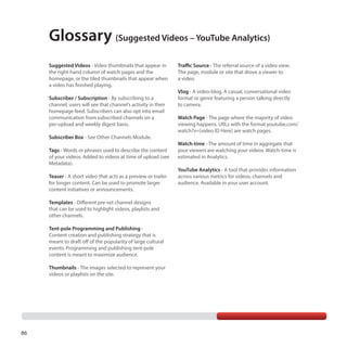 Glossary (Suggested Videos – YouTube Analytics)
Suggested Videos - Video thumbnails that appear in
the right-hand column of watch pages and the
homepage, or the tiled thumbnails that appear when
a video has finished playing.
Subscriber / Subscription - By subscribing to a
channel, users will see that channel’s activity in their
homepage feed. Subscribers can also opt into email
communication from subscribed channels on a
per-upload and weekly digest basis.
Subscriber Box - See Other Channels Module.
Tags - Words or phrases used to describe the content
of your videos. Added to videos at time of upload (see
Metadata).
Teaser - A short video that acts as a preview or trailer
for longer content. Can be used to promote larger
content initiatives or announcements.
Templates - Different pre-set channel designs
that can be used to highlight videos, playlists and
other channels.
Tent-pole Programming and Publishing Content creation and publishing strategy that is
meant to draft off of the popularity of large cultural
events. Programming and publishing tent-pole
content is meant to maximize audience.
Thumbnails - The images selected to represent your
videos or playlists on the site.

86

Traffic Source - The referral source of a video view.
The page, module or site that drove a viewer to
a video.
Vlog - A video-blog. A casual, conversational video
format or genre featuring a person talking directly
to camera.
Watch Page - The page where the majority of video
viewing happens. URLs with the format youtube.com/
watch?v=[video ID Here] are watch pages.
Watch-time - The amount of time in aggregate that
your viewers are watching your videos. Watch-time is
estimated in Analytics.
YouTube Analytics - A tool that provides information
across various metrics for videos, channels and
audience. Available in your user account.

 
