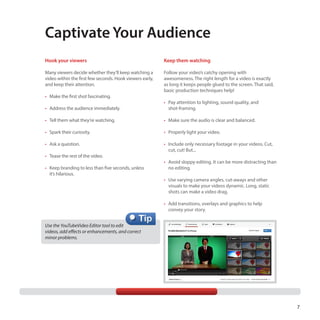Captivate Your Audience
Hook your viewers

Keep them watching

Many viewers decide whether they’ll keep watching a
video within the first few seconds. Hook viewers early,
and keep their attention.

Follow your video’s catchy opening with
awesomeness. The right length for a video is exactly
as long it keeps people glued to the screen. That said,
basic production techniques help!

•	 Make the first shot fascinating.
•	 Address the audience immediately.

•	 Pay attention to lighting, sound quality, and
shot-framing.

•	 Tell them what they’re watching.

•	 Make sure the audio is clear and balanced.

•	 Spark their curiosity.

•	 Properly light your video.

•	 Ask a question.

•	 Include only necessary footage in your videos. Cut,
cut, cut! But...

•	 Tease the rest of the video.
•	 Keep branding to less than five seconds, unless
it’s hilarious.

•	 Avoid sloppy editing. It can be more distracting than
no editing.
•	 Use varying camera angles, cut-aways and other
visuals to make your videos dynamic. Long, static
shots can make a video drag.
•	 Add transitions, overlays and graphics to help
convey your story.

Use the YouTubeVideo Editor tool to edit
videos, add effects or enhancements, and correct 	
minor problems.

7

 