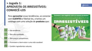 • São tendência.
• Têm alta qualidade.
• Têm preços competitivos.
• Promovem o bem-estar e uma vida saudável.
• Contêm ingredientes naturais.
Para aproveitar essas tendências, se conectar
com CLIENTES e fidelizá-los, criamos um
catálogo com uma seleção de produtos que:
NOVOS
> Jogada 1:
APROVEITA OS IRRESISTÍVEIS:
CONHECÊ-LOS
 
