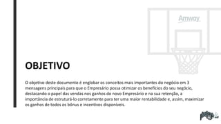 OBJETIVO
O objetivo deste documento é englobar os conceitos mais importantes do negócio em 3
mensagens principais para que o Empresário possa otimizar os benefícios do seu negócio,
destacando o papel das vendas nos ganhos do novo Empresário e na sua retenção, a
importância de estruturá-lo corretamente para ter uma maior rentabilidade e, assim, maximizar
os ganhos de todos os bônus e incentivos disponíveis.
 