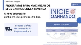 PROGRAMAS PARA MAXIMIZAR OS
SEUS GANHOS COM A REVENDA
O novo Empresário
ganha em seus primeiros 90 dias.
Vale para os primeiros 90 dias do Empresário Amway.
*Promoção válida para Empresários Amway cadastrados entre 1° de outubro de 2021 e 31 de agosto de 2022.
Vale para os países da LAS e
o valor do desconto é aplicado em moeda local. Consulte os termos e as condições na seção de Downloads do site do seu país.
Pedido Valor DESCONTO IMEDIATO
Se
efetivar
1
A partir de
R$750,00
$100,00
Agora até 31 de agosto!
3 FRETES GRÁTIS
Na compra do Kit
Empreendedor 3.
NOVOS
> Potencialize sua jogada :
 