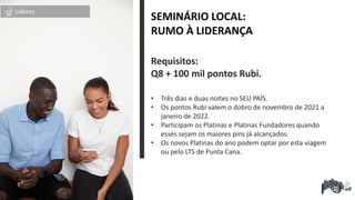 Requisitos:
Q8 + 100 mil pontos Rubi.
• Três dias e duas noites no SEU PAÍS.
• Os pontos Rubi valem o dobro de novembro de 2021 a
janeiro de 2022.
• Participam os Platinas e Platinas Fundadores quando
esses sejam os maiores pins já alcançados.
• Os novos Platinas do ano podem optar por esta viagem
ou pelo LTS de Punta Cana.
SEMINÁRIO LOCAL:
RUMO À LIDERANÇA
Líderes
 