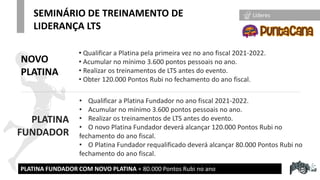 * Proyectados hasta Enero-22
• Qualificar a Platina pela primeira vez no ano fiscal 2021-2022.
• Acumular no mínimo 3.600 pontos pessoais no ano.
• Realizar os treinamentos de LTS antes do evento.
• Obter 120.000 Pontos Rubi no fechamento do ano fiscal.
SEMINÁRIO DE TREINAMENTO DE
LIDERANÇA LTS
PLATINA FUNDADOR COM NOVO PLATINA + 80.000 Pontos Rubi no ano
• Qualificar a Platina Fundador no ano fiscal 2021-2022.
• Acumular no mínimo 3.600 pontos pessoais no ano.
• Realizar os treinamentos de LTS antes do evento.
• O novo Platina Fundador deverá alcançar 120.000 Pontos Rubi no
fechamento do ano fiscal.
• O Platina Fundador requalificado deverá alcançar 80.000 Pontos Rubi no
fechamento do ano fiscal.
PLATINA
FUNDADOR
NOVO
PLATINA
Líderes
 