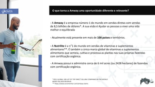 - A Amway é a empresa número 1 do mundo em vendas diretas com vendas
de 8,5 bilhões de dólares*. A sua visão é Ajudar as pessoas a viver uma vida
melhor e equilibrada
- Atualmente está presente em mais de 100 países e territórios.
*2021 GLOBAL 100 LIST OF TOP DIRECT SELLING COMPANIES IN THE WORLD
BASED ON 2020 REVENUE.
** https://www.euromonitor.com/amway-claims
- A Nutrilite é a n°1 do mundo em vendas de vitaminas e suplementos
alimentares**. É também a única marca global de vitaminas e suplementos
alimentares que semeia, cultiva e processa as plantas nas suas próprias fazendas
com certificação orgânica.
- A Amway possui e administra cerca de 6 mil acres (ou 2428 hectares) de fazendas
com certificação orgânica.
O que torna a Amway uma oportunidade diferente e relevante?
NOVOS
 