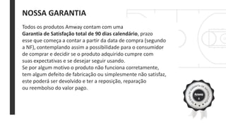 NOSSA GARANTIA
Todos os produtos Amway contam com uma
Garantia de Satisfação total de 90 dias calendário, prazo
esse que começa a contar a partir da data de compra (segundo
a NF), contemplando assim a possibilidade para o consumidor
de comprar e decidir se o produto adquirido cumpre com
suas expectativas e se desejar seguir usando.
Se por algum motivo o produto não funciona corretamente,
tem algum defeito de fabricação ou simplesmente não satisfaz,
este poderá ser devolvido e ter a reposição, reparação
ou reembolso do valor pago.
 