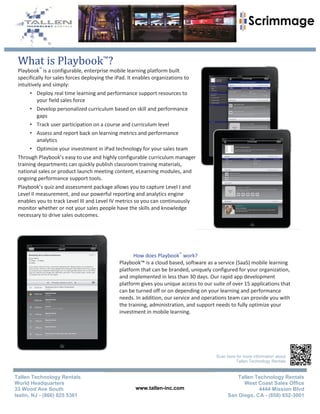 What is Playbook™?
 Playbook™ is a configurable, enterprise mobile learning platform built
 specifically for sales forces deploying the iPad. It enables organizations to
 intuitively and simply:
       • Deploy real time learning and performance support resources to
          your field sales force
       • Develop personalized curriculum based on skill and performance
          gaps
       • Track user participation on a course and curriculum level
       • Assess and report back on learning metrics and performance
          analytics
       • Optimize your investment in iPad technology for your sales team
 Through Playbook’s easy to use and highly configurable curriculum manager
 training departments can quickly publish classroom training materials,
 national sales or product launch meeting content, eLearning modules, and
 ongoing performance support tools.
 Playbook’s quiz and assessment package allows you to capture Level I and
 Level II measurement, and our powerful reporting and analytics engine
 enables you to track Level III and Level IV metrics so you can continuously
 monitor whether or not your sales people have the skills and knowledge
 necessary to drive sales outcomes.




                                                  How does Playbook™ work?
                                            Playbook™ is a cloud based, software as a service (SaaS) mobile learning
                                            platform that can be branded, uniquely configured for your organization,
                                            and implemented in less than 30 days. Our rapid app development
                                            platform gives you unique access to our suite of over 15 applications that
                                            can be turned off or on depending on your learning and performance
                                            needs. In addition, our service and operations team can provide you with
                                            the training, administration, and support needs to fully optimize your
                                            investment in mobile learning.




                                                                                     Scan here for more information about
                                                                                               Tallen Technology Rentals


Tallen Technology Rentals                                                                    Tallen Technology Rentals
World Headquarters                                                                              West Coast Sales Office
33 Wood Ave South                                  www.tallen-inc.com                                 4444 Mission Blvd
Iselin, NJ - (866) 825 5361                                                               San Diego, CA - (858) 652-3001
 