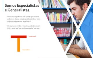 Valorizamos o proﬁssional T, que não apesar de ser
um bom em alguma coisa (especialista), não se limita
a fazer apenas essa coisa (generalista).
Valorizamos prontidão e iniciativa, você não vai ouvir
"já ﬁz a parte", ou "esse não é meu trabalho" por aqui...
Somos Especialistas
e Generalistas
Generalista
Especialista
 