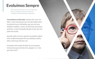 Concordamos em Discordar: Existem dois vocês. Um
deles, o mais racional quer que você seja realista sobre
seus pontos fracos e limitações, quer que você ouça
feedback e melhore, o outro, seu lado mais emocional e
primitivo, se sente ameaçado não quer aceitar que você
pode estar errado.
Aprenda a lidar com isso, expresse sua opinião e depois
ouvir os diferentes pontos de vista, defenda o melhor
deles, mesmo que não seja o seu.
Você pode e deve mudar de ideia! Em vez de apenas
tentar provar que você está certo, pergunte-se, "será
que estou certo?"
Evoluímos Sempre
"Meu sucesso tem muito mais a ver com a maneira que
lido com o que não sei, do que com o que eu sei"
- Ray Dalio, CEO do maior hedge-fund dos EUA
 