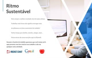 Nem sempre o melhor resultado vem do maior esforço
Trabalhar mais horas não signiﬁca entregar mais.
Acreditamos no ritmo sustentável de trabalho!
Tenha tempo para família, estudos, amigos, lazer…
Horas extras são raras exceções aqui na Bluesoft.
Durante o horário de trabalho queremos que você esteja 100%
aqui presente com foco total no seu trabalho e não em
qualquer outra atividade.
Ritmo
Sustentável
 