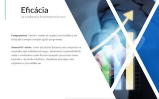 Eﬁcácia
Se conhece a árvore pelos frutos
Compromisso: Ter foco e senso de urgência no trabalho a ser
realizado e sempre cumprir aquilo que promete.
Somos Pró-ativos: temos iniciativa e lutamos para conquistar os
resultados que sonhamos alcançar, assumimos responsabilidade
sobre o resultados e nosso foco está naquilo que está em nosso
controle e círculo de inﬂuência, não damos desculpas, não
culpamos as circunstâncias.
 