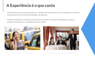 Não adianta ter um bom serviço ou produto, se a experiência do cliente não for boa… Por exemplo, se a comida do
restaurante for boa, mas você for mal atendido, não volta mais.
O produto é importante, a tecnologia é importante, mas também é o comercial, o atendimento, e tudo que
permeia o relacionamento e a experiência de nossos clientes.
A Experiência é o que conta
ex: Traumas com Táxi e sucesso do Uber ex: Restaurante com boa comida, mas atendimento ruim
 