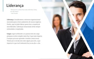 Liderança: Consideramos a estrutura organizacional
necessária para o bom andamento de nossos negócios.
Porém, aqui só pode liderar quem tiver o respeito de
seus liderados. Lideranças situacionais serão sempre
estimuladas e respeitadas.
Cargos: Aqui na Bluesoft, se a pessoa tem um cargo
pomposo ou bem simples tanto faz. O que mais importa
é sempre procurar aprender e ensinar coisas novas.
Títulos por si só não tem valor algum para nós, o que
importa é o que você realmente faz no seu dia-a-dia.
Liderança
"Management is doing things right; leadership is doing
the right things."
- Peter Drucker
 