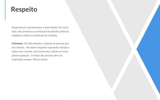 Respeitamos e promovemos a diversidade! Por outro
lado, não aceitamos a promoção de partidos políticos,
religiões e clubes no ambiente de trabalho.
Visitantes: Dê toda atenção e respeito às pessoas que
nos visitam. Não deixe ninguém esperando. Atenda a
todos com cortesia, seja fornecedor, cliente ou outra
pessoa qualquer. O tempo das pessoas deve ser
respeitado sempre. Não se atrase.
Respeito
 