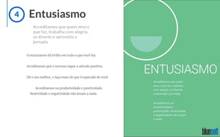 Entusiasmo
Acreditamos que quem ama o
que faz, trabalha com alegria,
se diverte e aproveita a
jornada
O entusiasmo dá brilho em tudo o que você faz.
Acreditamos que o sucesso segue a atitude positiva.
Dê o seu melhor, e faça mais do que é esperado de você.
Acreditamos na produtividade e positividade.
Reatividade e negatividade não levam a nada.
4
 