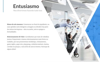 Entusiasmo
Rimos de nós mesmos: Comemorar no ﬁnal de expediente, ou
usar apelidos (sem denigrem a imagem ou ofender) faz parte
da cultura da empresa - não se acanhe, nem se apegue a
formalidades.
Relacionamento de Valor: Acreditamos que mais do trabalhar
juntos é importante criamos relacionamentos mais fortes no
trabalho, por isso promovemos workshops, treinamentos,
game nights, papo reto, ping pong, culinária matinal, cinema,
corridas no parque, e uma série de outros eventos. Participe de
alguns deles!
Nos divertimos fazendo tudo isso
 