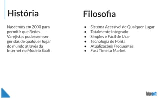 História Filosoﬁa
Nascemos em 2000 para
permitir que Redes
Varejistas pudessem ser
geridas de qualquer lugar
do mundo através da
Internet no Modelo SaaS
● Sistema Acessível de Qualquer Lugar
● Totalmente Integrado
● Simples e Fácil de Usar
● Tecnologia de Ponta
● Atualizações Frequentes
● Fast Time to Market
 
