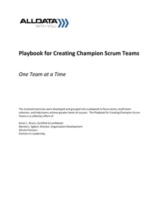 Playbook for Creating Champion Scrum Teams


One Team at a Time




The enclosed exercises were developed and grouped into a playbook to focus teams, build team
cohesion, and help teams achieve greater levels of success. The Playbook for Creating Champion Scrum
Teams is a collective effort of:

Karen L. Bruns, Certified ScrumMaster
Marsha L. Egbert, Director, Organization Development
3Circle Partners
Partners In Leadership
 