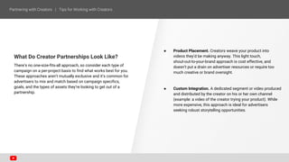What Do Creator Partnerships Look Like?
There’s no one-size-fits-all approach, so consider each type of
campaign on a per-project basis to find what works best for you.
These approaches aren’t mutually exclusive and it’s common for
advertisers to mix and match based on campaign specifics,
goals, and the types of assets they’re looking to get out of a
partnership.
● Product Placement. Creators weave your product into
videos they’d be making anyway. This light touch,
shout-out-to-your-brand approach is cost effective, and
doesn’t put a drain on advertiser resources or require too
much creative or brand oversight.
● Custom Integration. A dedicated segment or video produced
and distributed by the creator on his or her own channel
(example: a video of the creator trying your product). While
more expensive, this approach is ideal for advertisers
seeking robust storytelling opportunities.
 