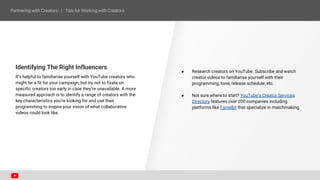 ● Research creators on YouTube. Subscribe and watch
creator videos to familiarise yourself with their
programming, tone, release schedule, etc.
● Not sure where to start? YouTube’s Creator Services
Directory features over 200 companies including
platforms like FameBit that specialize in matchmaking.
Identifying The Right Influencers
It’s helpful to familiarise yourself with YouTube creators who
might be a fit for your campaign, but try not to fixate on
specific creators too early in case they’re unavailable. A more
measured approach is to identify a range of creators with the
key characteristics you’re looking for and use their
programming to inspire your vision of what collaborative
videos could look like.
 